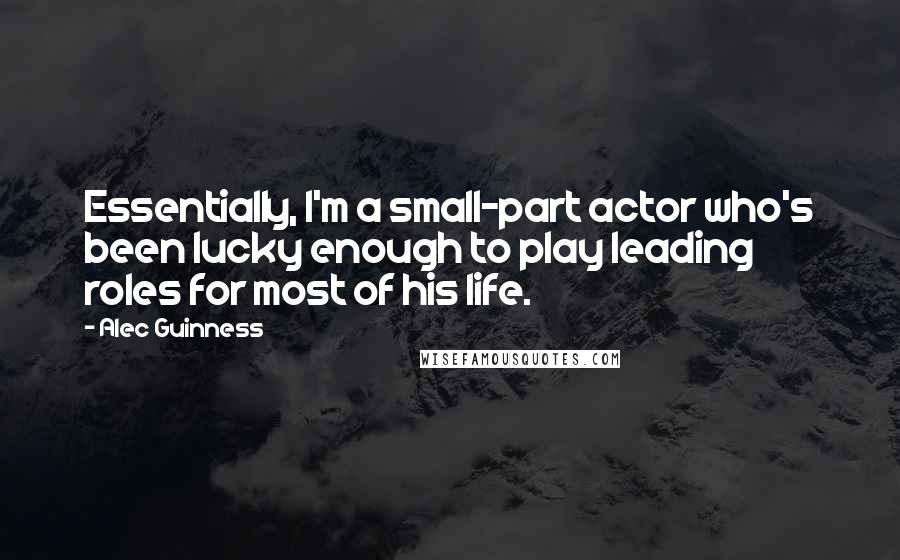 Alec Guinness Quotes: Essentially, I'm a small-part actor who's been lucky enough to play leading roles for most of his life.