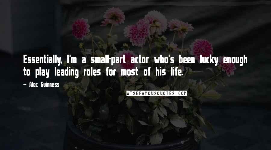 Alec Guinness Quotes: Essentially, I'm a small-part actor who's been lucky enough to play leading roles for most of his life.