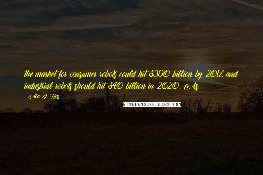 Alec J. Ross Quotes: the market for consumer robots could hit $390 billion by 2017, and industrial robots should hit $40 billion in 2020. As