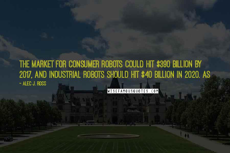 Alec J. Ross Quotes: the market for consumer robots could hit $390 billion by 2017, and industrial robots should hit $40 billion in 2020. As