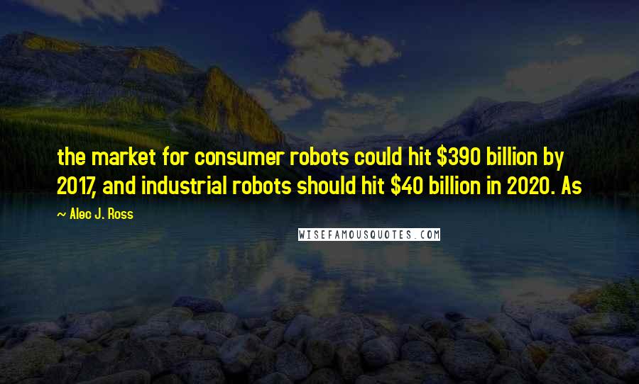 Alec J. Ross Quotes: the market for consumer robots could hit $390 billion by 2017, and industrial robots should hit $40 billion in 2020. As