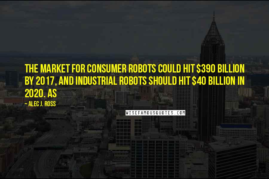 Alec J. Ross Quotes: the market for consumer robots could hit $390 billion by 2017, and industrial robots should hit $40 billion in 2020. As