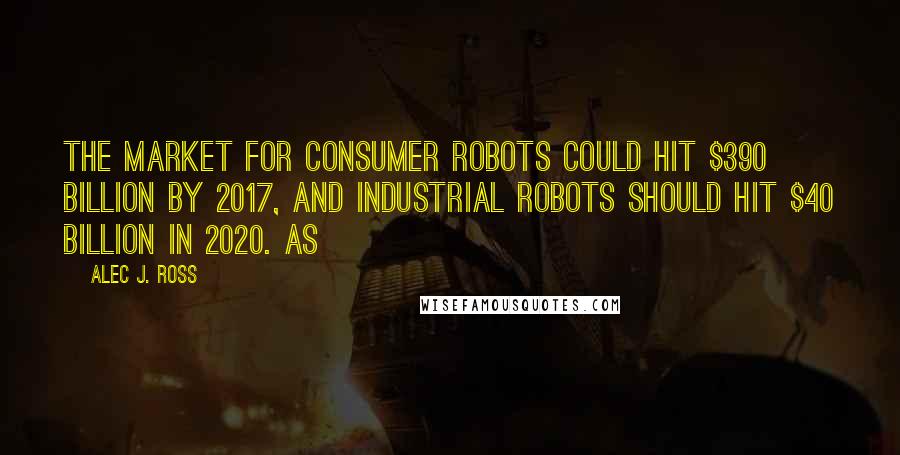 Alec J. Ross Quotes: the market for consumer robots could hit $390 billion by 2017, and industrial robots should hit $40 billion in 2020. As