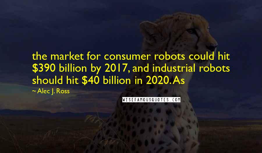 Alec J. Ross Quotes: the market for consumer robots could hit $390 billion by 2017, and industrial robots should hit $40 billion in 2020. As