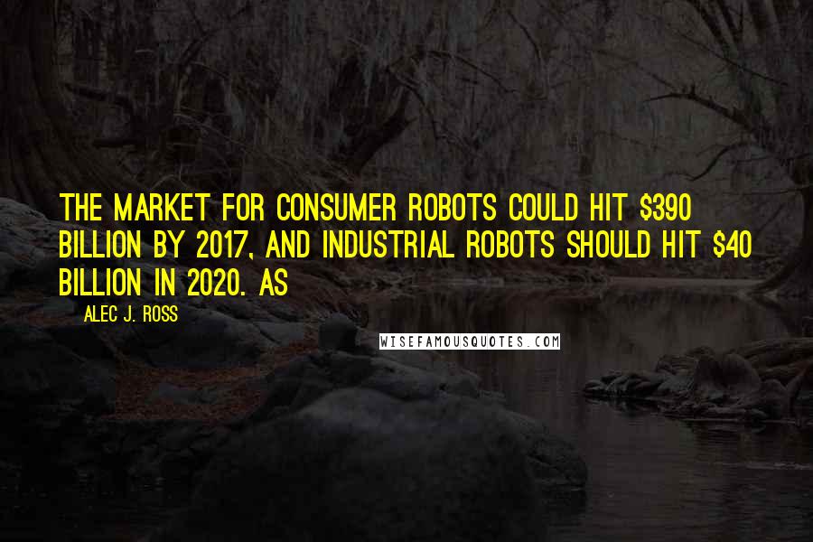 Alec J. Ross Quotes: the market for consumer robots could hit $390 billion by 2017, and industrial robots should hit $40 billion in 2020. As