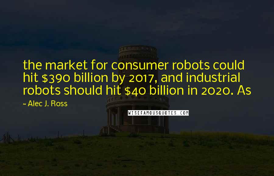 Alec J. Ross Quotes: the market for consumer robots could hit $390 billion by 2017, and industrial robots should hit $40 billion in 2020. As