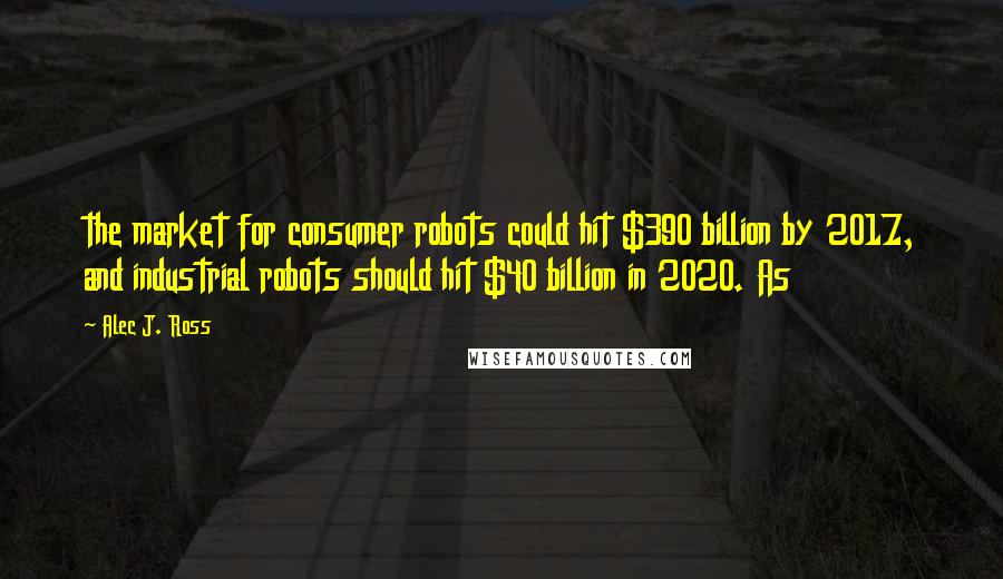 Alec J. Ross Quotes: the market for consumer robots could hit $390 billion by 2017, and industrial robots should hit $40 billion in 2020. As