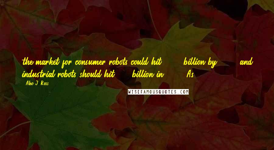 Alec J. Ross Quotes: the market for consumer robots could hit $390 billion by 2017, and industrial robots should hit $40 billion in 2020. As