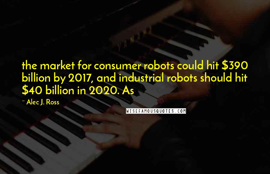 Alec J. Ross Quotes: the market for consumer robots could hit $390 billion by 2017, and industrial robots should hit $40 billion in 2020. As