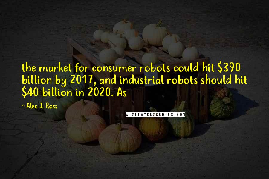 Alec J. Ross Quotes: the market for consumer robots could hit $390 billion by 2017, and industrial robots should hit $40 billion in 2020. As