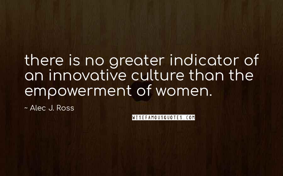 Alec J. Ross Quotes: there is no greater indicator of an innovative culture than the empowerment of women.