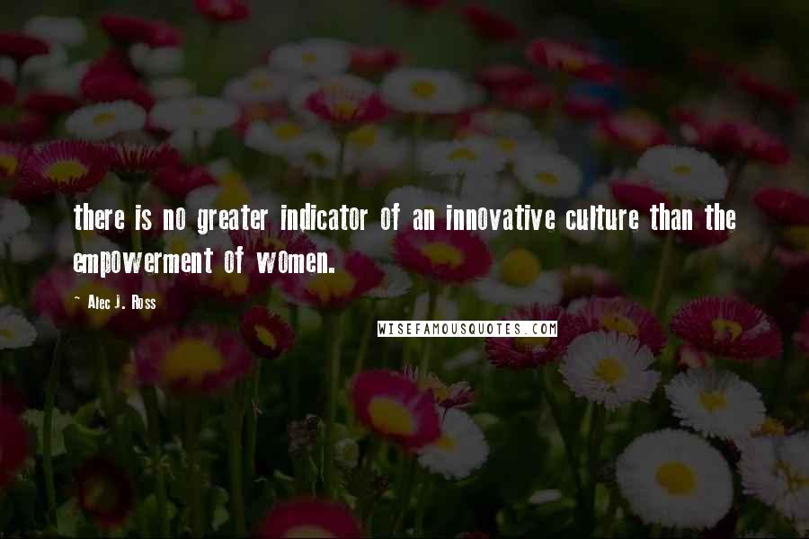 Alec J. Ross Quotes: there is no greater indicator of an innovative culture than the empowerment of women.