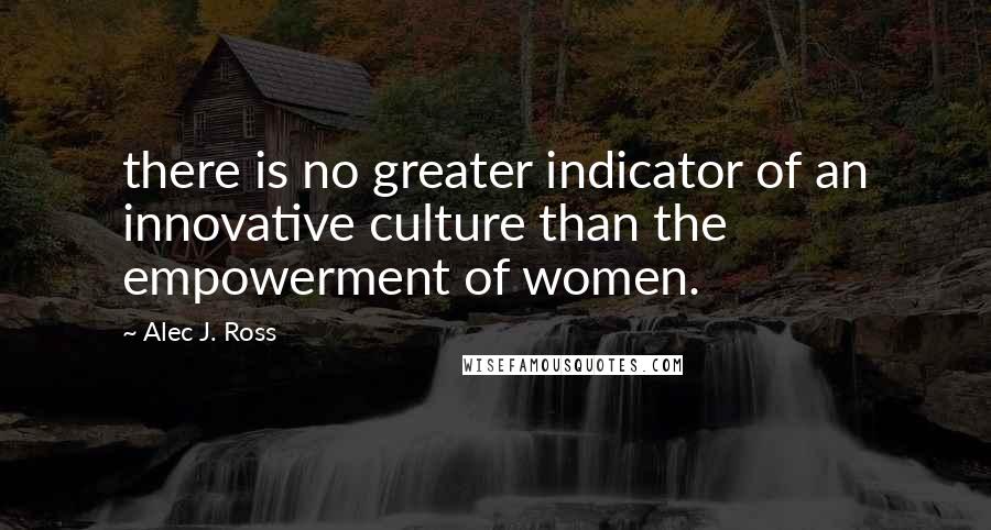 Alec J. Ross Quotes: there is no greater indicator of an innovative culture than the empowerment of women.