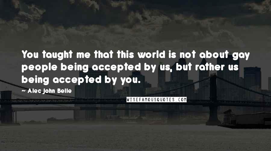 Alec John Belle Quotes: You taught me that this world is not about gay people being accepted by us, but rather us being accepted by you.