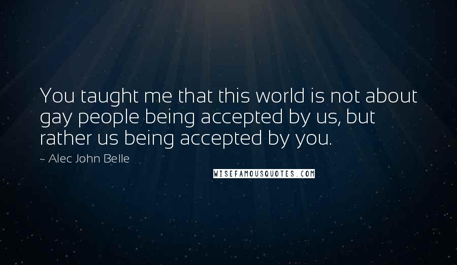 Alec John Belle Quotes: You taught me that this world is not about gay people being accepted by us, but rather us being accepted by you.