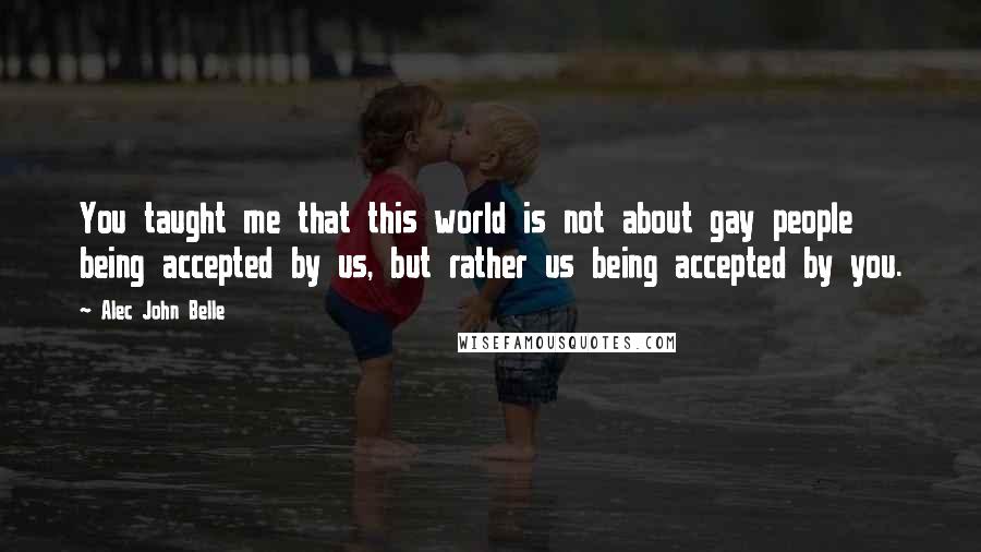 Alec John Belle Quotes: You taught me that this world is not about gay people being accepted by us, but rather us being accepted by you.