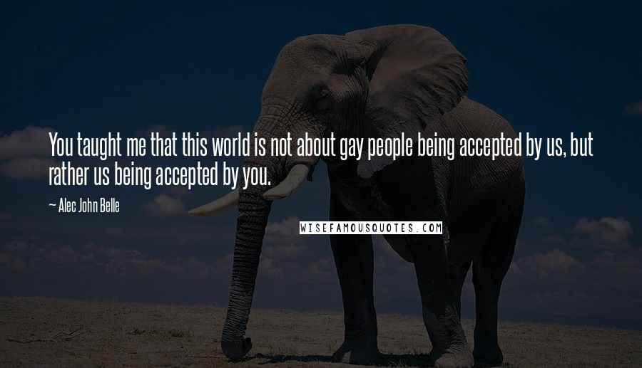 Alec John Belle Quotes: You taught me that this world is not about gay people being accepted by us, but rather us being accepted by you.