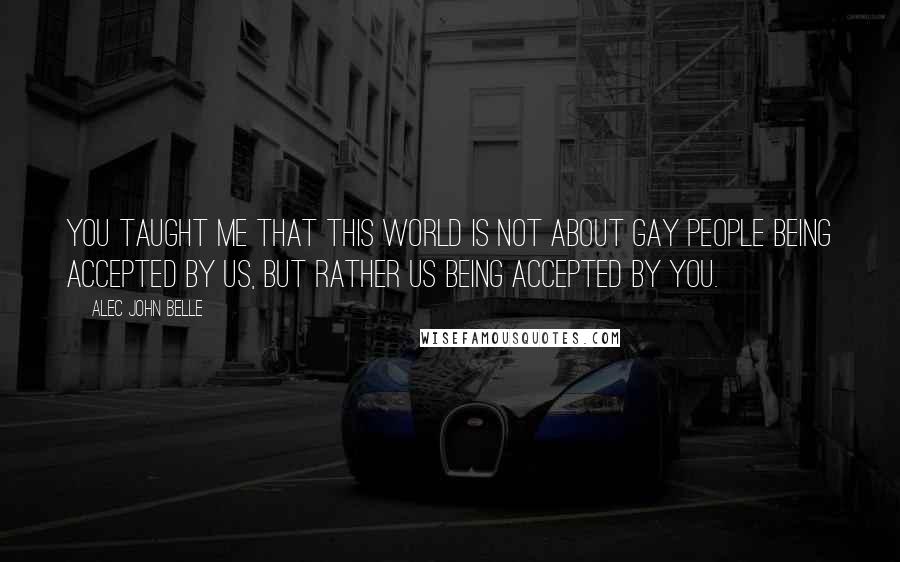 Alec John Belle Quotes: You taught me that this world is not about gay people being accepted by us, but rather us being accepted by you.