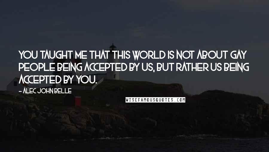 Alec John Belle Quotes: You taught me that this world is not about gay people being accepted by us, but rather us being accepted by you.