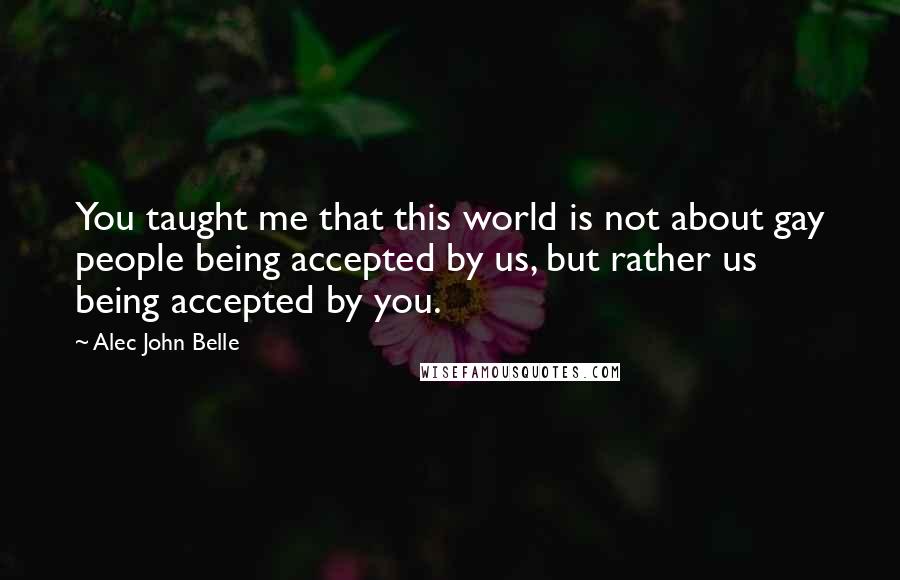 Alec John Belle Quotes: You taught me that this world is not about gay people being accepted by us, but rather us being accepted by you.