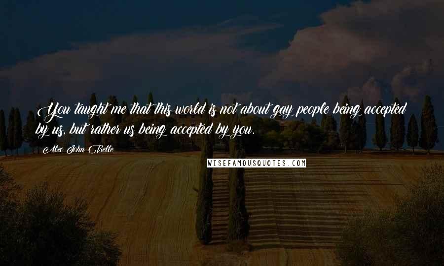 Alec John Belle Quotes: You taught me that this world is not about gay people being accepted by us, but rather us being accepted by you.