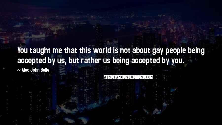 Alec John Belle Quotes: You taught me that this world is not about gay people being accepted by us, but rather us being accepted by you.