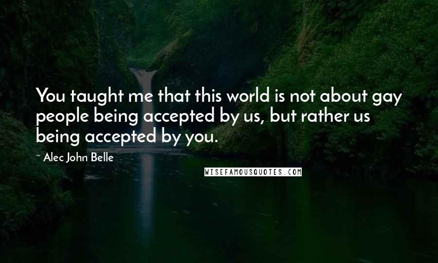 Alec John Belle Quotes: You taught me that this world is not about gay people being accepted by us, but rather us being accepted by you.