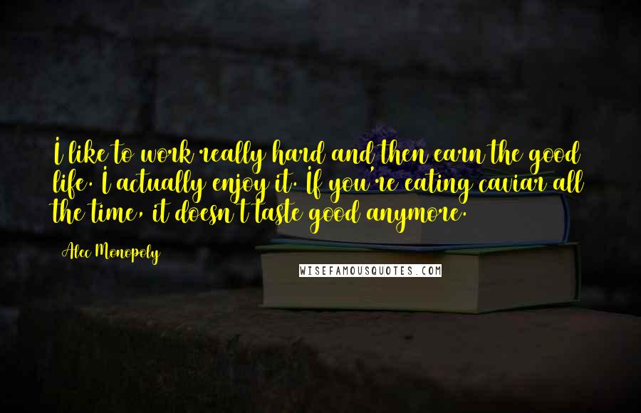 Alec Monopoly Quotes: I like to work really hard and then earn the good life. I actually enjoy it. If you're eating caviar all the time, it doesn't taste good anymore.