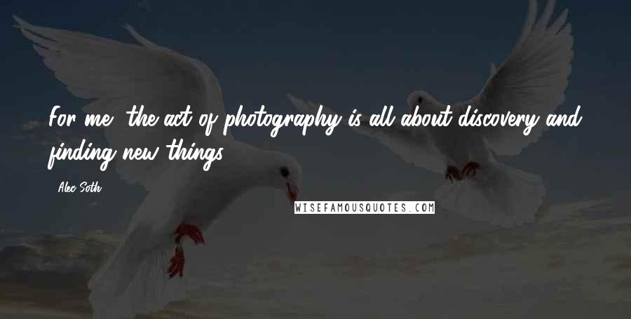 Alec Soth Quotes: For me, the act of photography is all about discovery and finding new things.