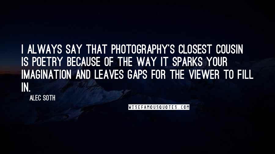 Alec Soth Quotes: I always say that photography's closest cousin is poetry because of the way it sparks your imagination and leaves gaps for the viewer to fill in.