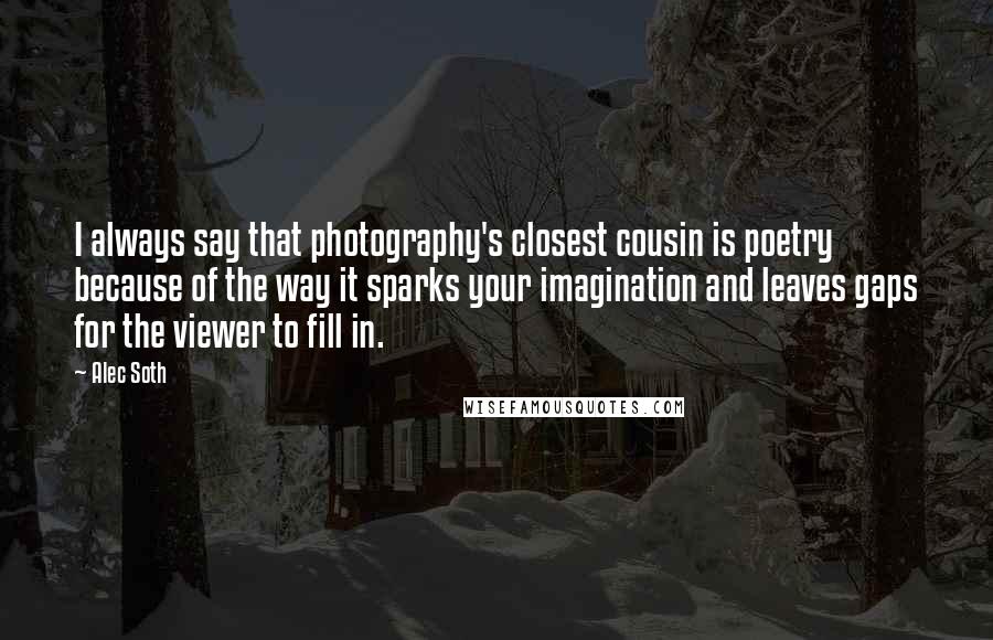 Alec Soth Quotes: I always say that photography's closest cousin is poetry because of the way it sparks your imagination and leaves gaps for the viewer to fill in.