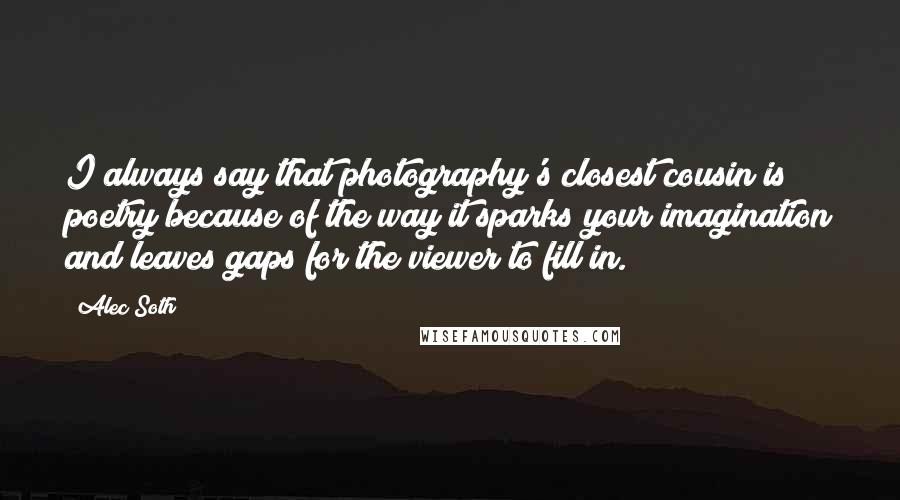 Alec Soth Quotes: I always say that photography's closest cousin is poetry because of the way it sparks your imagination and leaves gaps for the viewer to fill in.