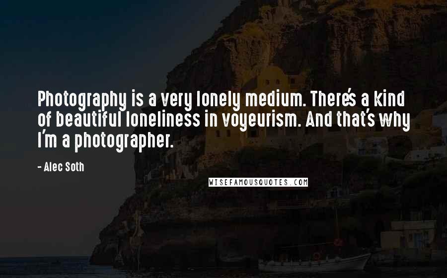 Alec Soth Quotes: Photography is a very lonely medium. There's a kind of beautiful loneliness in voyeurism. And that's why I'm a photographer.