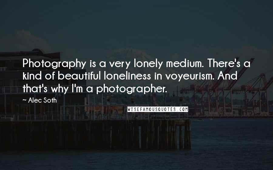 Alec Soth Quotes: Photography is a very lonely medium. There's a kind of beautiful loneliness in voyeurism. And that's why I'm a photographer.