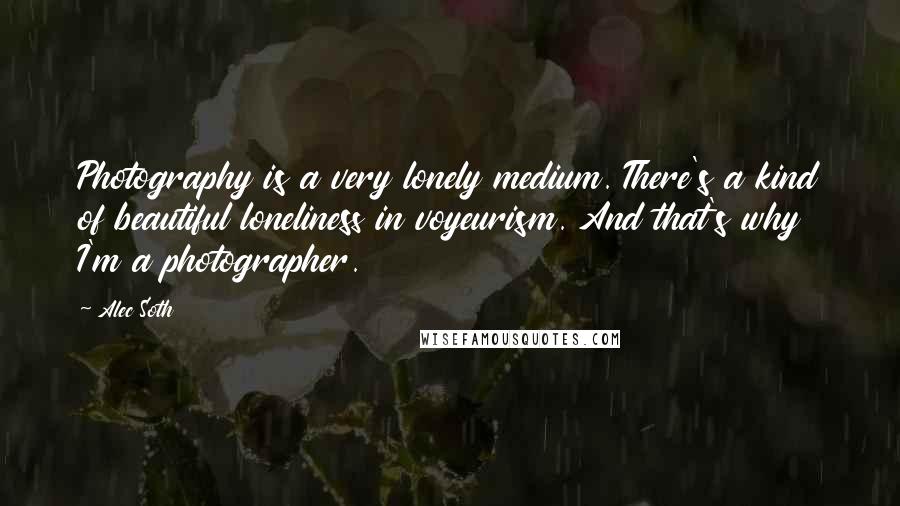 Alec Soth Quotes: Photography is a very lonely medium. There's a kind of beautiful loneliness in voyeurism. And that's why I'm a photographer.