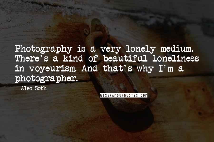 Alec Soth Quotes: Photography is a very lonely medium. There's a kind of beautiful loneliness in voyeurism. And that's why I'm a photographer.