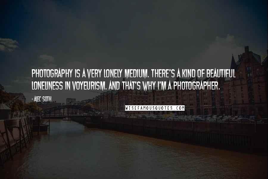 Alec Soth Quotes: Photography is a very lonely medium. There's a kind of beautiful loneliness in voyeurism. And that's why I'm a photographer.