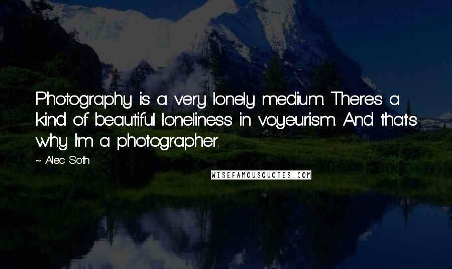 Alec Soth Quotes: Photography is a very lonely medium. There's a kind of beautiful loneliness in voyeurism. And that's why I'm a photographer.