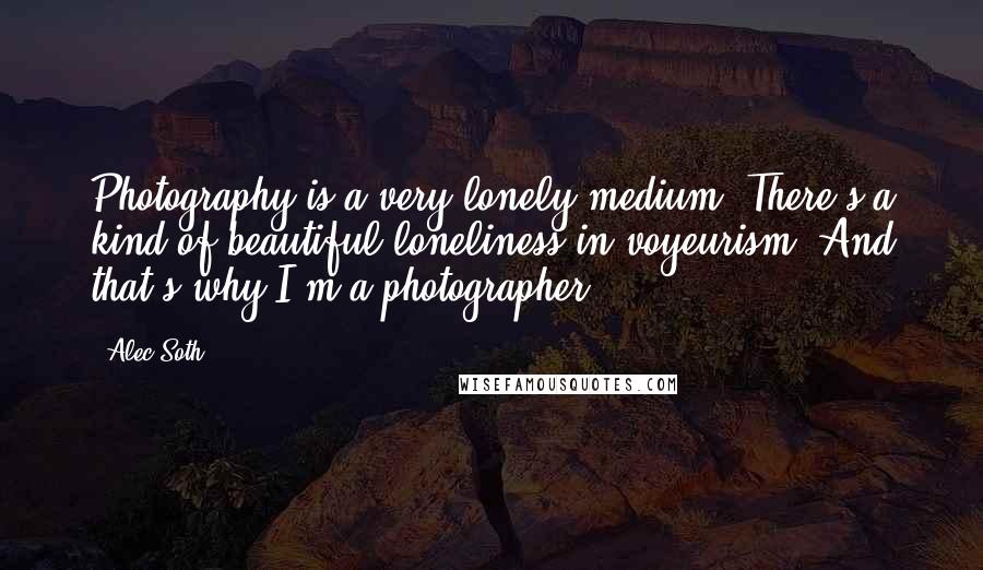 Alec Soth Quotes: Photography is a very lonely medium. There's a kind of beautiful loneliness in voyeurism. And that's why I'm a photographer.