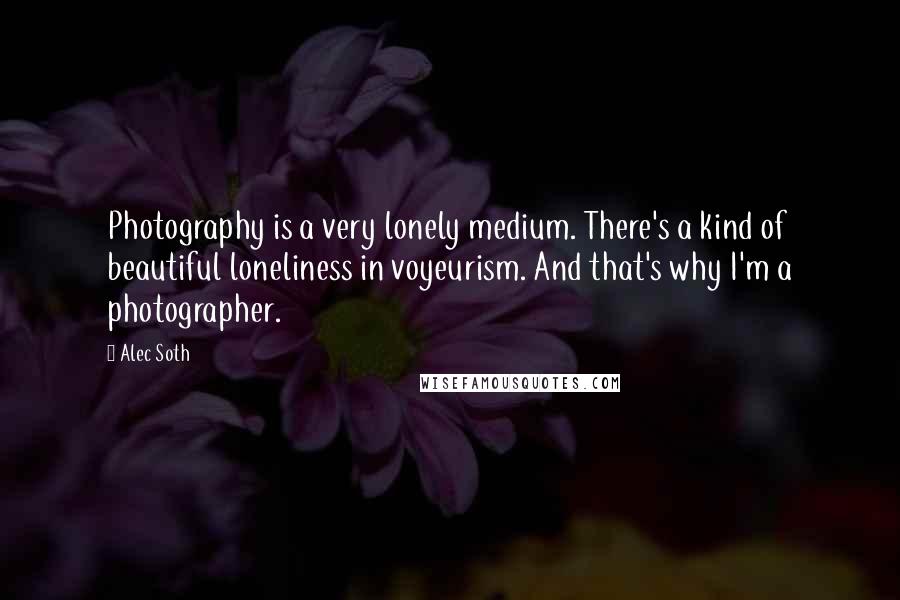 Alec Soth Quotes: Photography is a very lonely medium. There's a kind of beautiful loneliness in voyeurism. And that's why I'm a photographer.