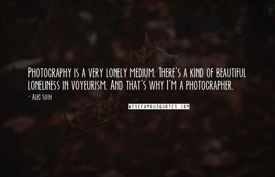 Alec Soth Quotes: Photography is a very lonely medium. There's a kind of beautiful loneliness in voyeurism. And that's why I'm a photographer.