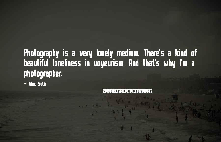 Alec Soth Quotes: Photography is a very lonely medium. There's a kind of beautiful loneliness in voyeurism. And that's why I'm a photographer.