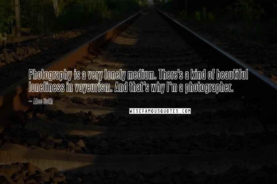 Alec Soth Quotes: Photography is a very lonely medium. There's a kind of beautiful loneliness in voyeurism. And that's why I'm a photographer.