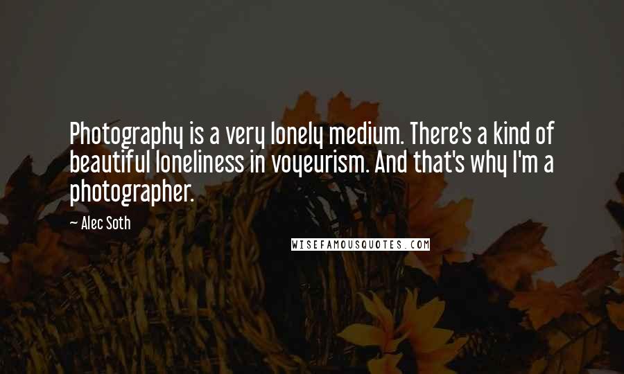 Alec Soth Quotes: Photography is a very lonely medium. There's a kind of beautiful loneliness in voyeurism. And that's why I'm a photographer.