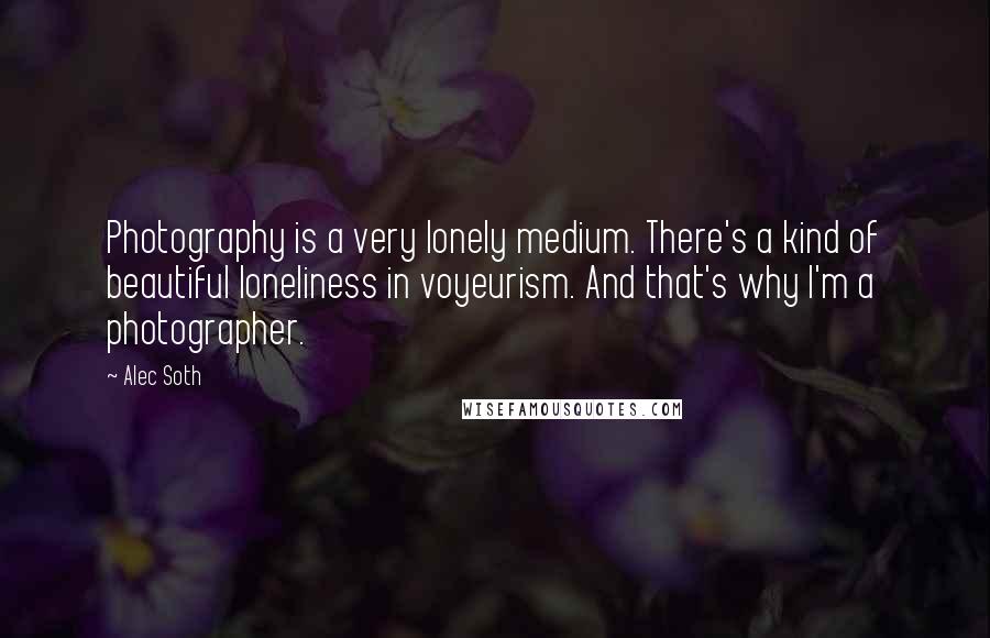 Alec Soth Quotes: Photography is a very lonely medium. There's a kind of beautiful loneliness in voyeurism. And that's why I'm a photographer.