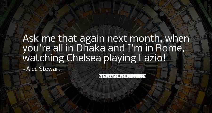 Alec Stewart Quotes: Ask me that again next month, when you're all in Dhaka and I'm in Rome, watching Chelsea playing Lazio!