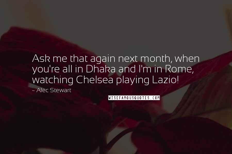 Alec Stewart Quotes: Ask me that again next month, when you're all in Dhaka and I'm in Rome, watching Chelsea playing Lazio!