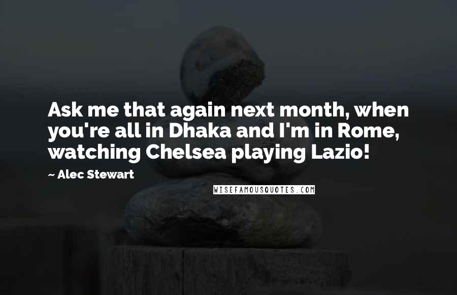 Alec Stewart Quotes: Ask me that again next month, when you're all in Dhaka and I'm in Rome, watching Chelsea playing Lazio!