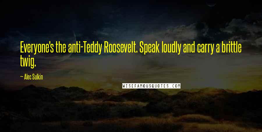 Alec Sulkin Quotes: Everyone's the anti-Teddy Roosevelt. Speak loudly and carry a brittle twig.