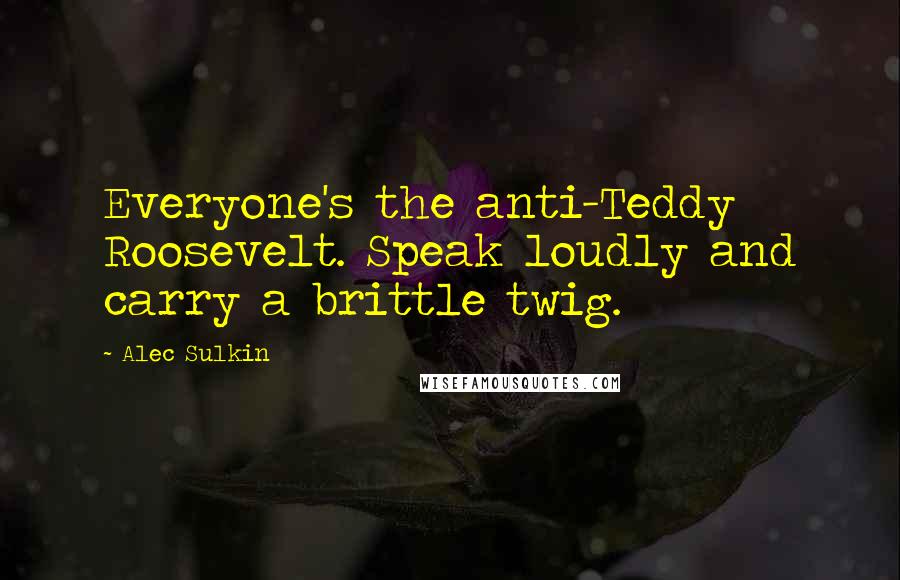 Alec Sulkin Quotes: Everyone's the anti-Teddy Roosevelt. Speak loudly and carry a brittle twig.